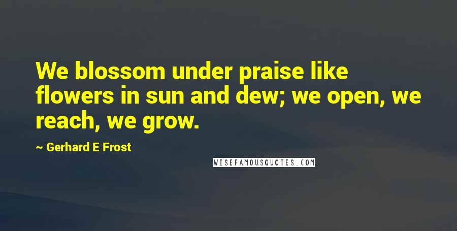 Gerhard E Frost Quotes: We blossom under praise like flowers in sun and dew; we open, we reach, we grow.