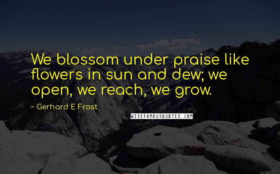 Gerhard E Frost Quotes: We blossom under praise like flowers in sun and dew; we open, we reach, we grow.