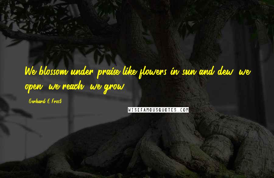 Gerhard E Frost Quotes: We blossom under praise like flowers in sun and dew; we open, we reach, we grow.