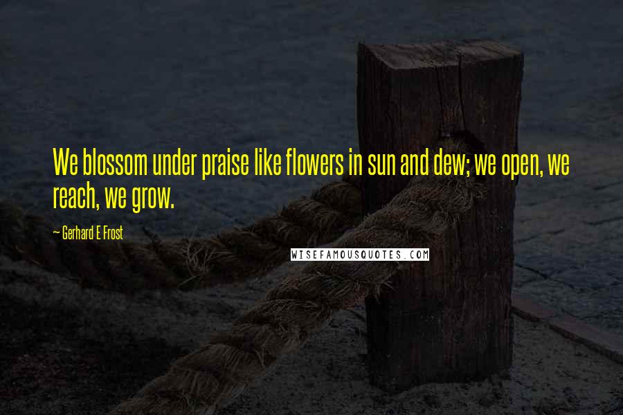 Gerhard E Frost Quotes: We blossom under praise like flowers in sun and dew; we open, we reach, we grow.