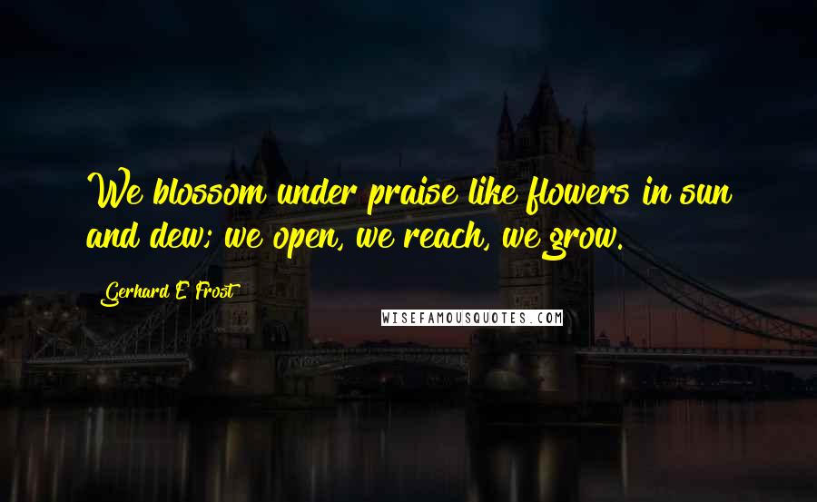 Gerhard E Frost Quotes: We blossom under praise like flowers in sun and dew; we open, we reach, we grow.