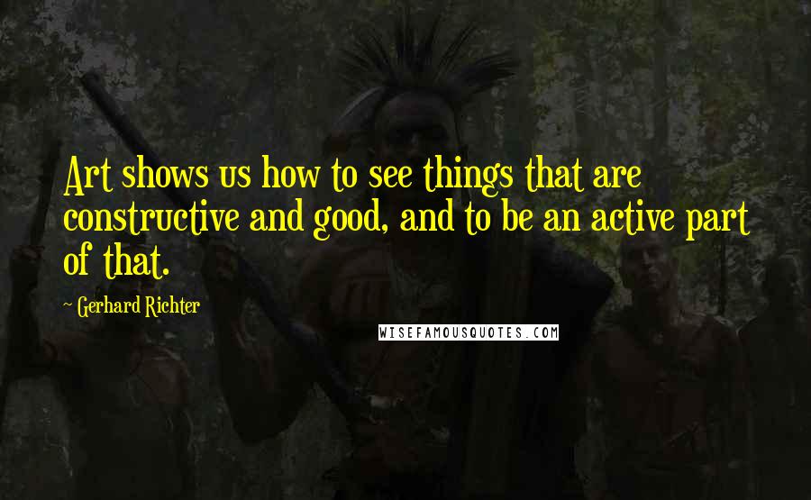 Gerhard Richter Quotes: Art shows us how to see things that are constructive and good, and to be an active part of that.