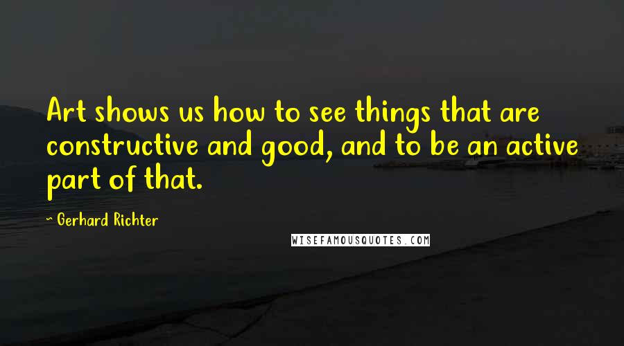 Gerhard Richter Quotes: Art shows us how to see things that are constructive and good, and to be an active part of that.