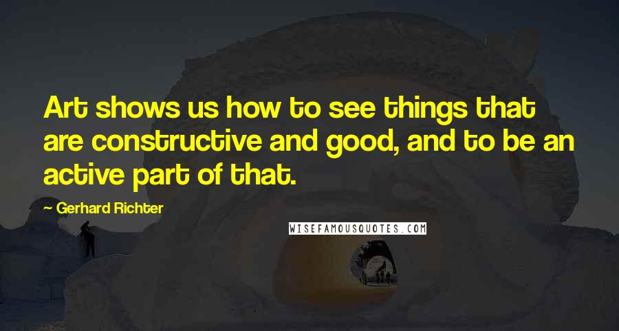 Gerhard Richter Quotes: Art shows us how to see things that are constructive and good, and to be an active part of that.