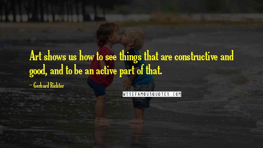 Gerhard Richter Quotes: Art shows us how to see things that are constructive and good, and to be an active part of that.