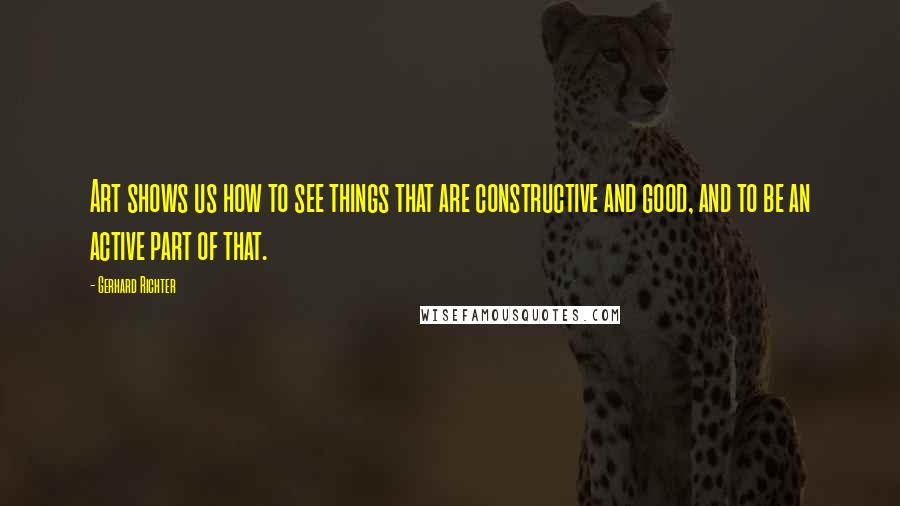 Gerhard Richter Quotes: Art shows us how to see things that are constructive and good, and to be an active part of that.