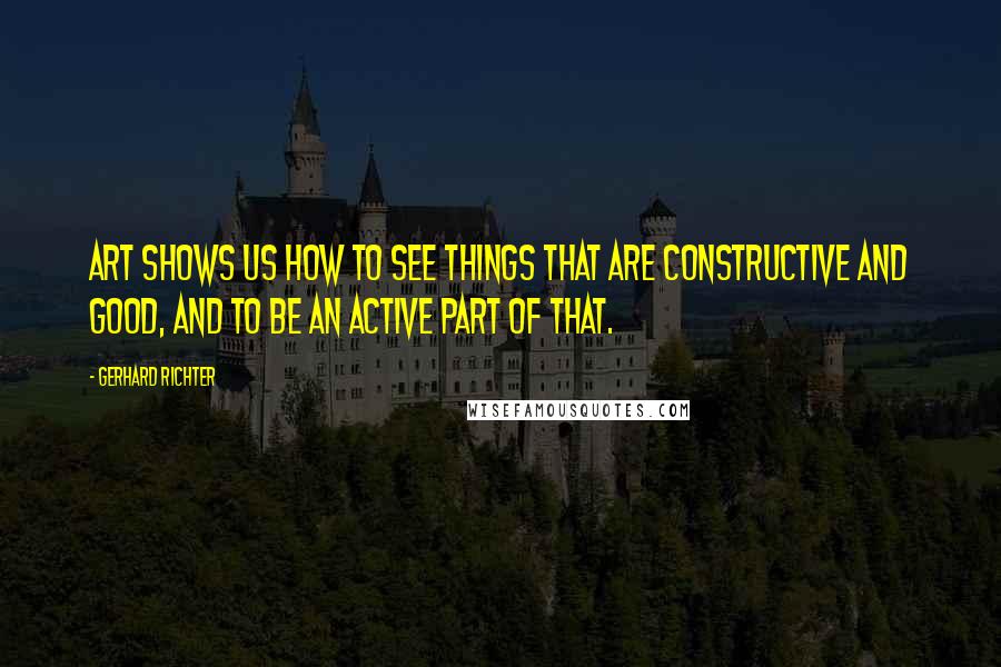 Gerhard Richter Quotes: Art shows us how to see things that are constructive and good, and to be an active part of that.