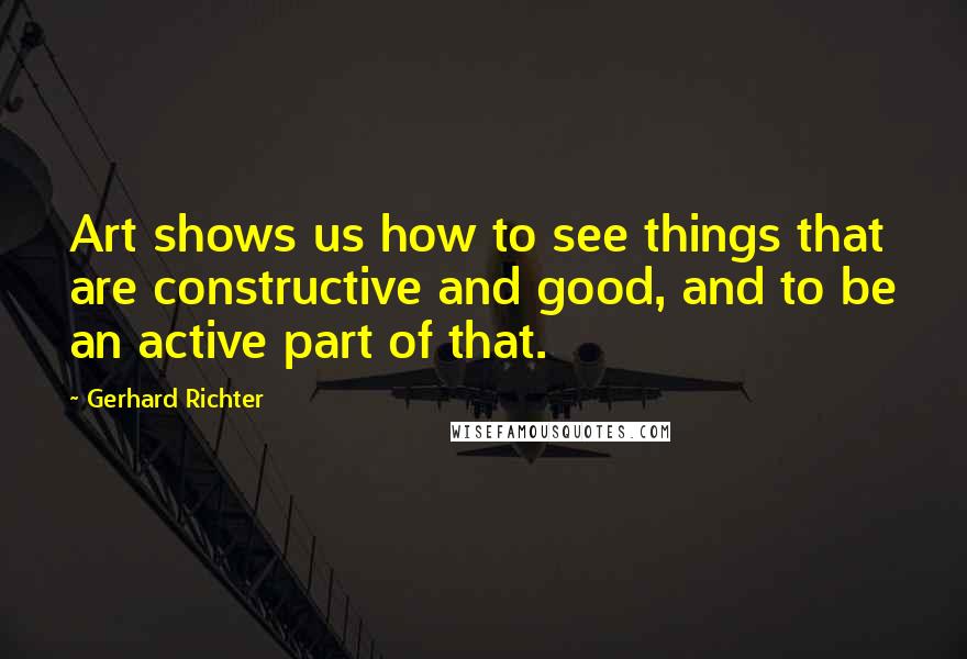 Gerhard Richter Quotes: Art shows us how to see things that are constructive and good, and to be an active part of that.