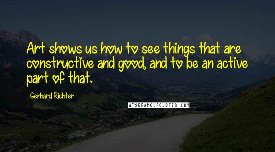 Gerhard Richter Quotes: Art shows us how to see things that are constructive and good, and to be an active part of that.