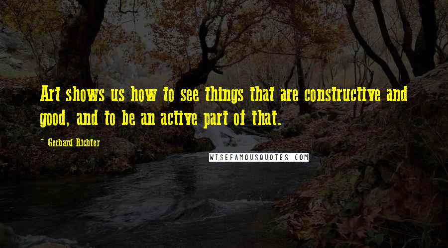 Gerhard Richter Quotes: Art shows us how to see things that are constructive and good, and to be an active part of that.