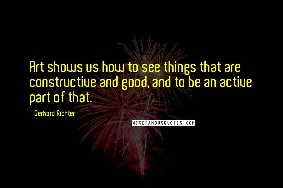 Gerhard Richter Quotes: Art shows us how to see things that are constructive and good, and to be an active part of that.