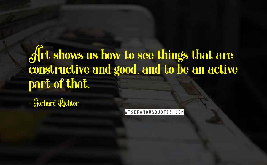 Gerhard Richter Quotes: Art shows us how to see things that are constructive and good, and to be an active part of that.