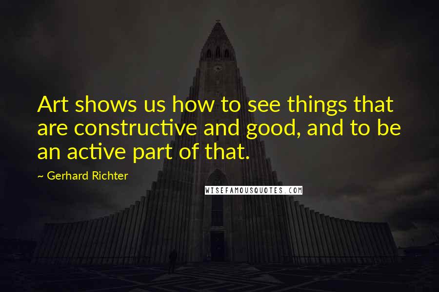 Gerhard Richter Quotes: Art shows us how to see things that are constructive and good, and to be an active part of that.