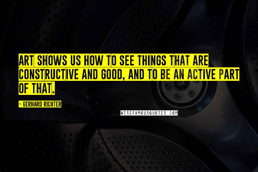 Gerhard Richter Quotes: Art shows us how to see things that are constructive and good, and to be an active part of that.