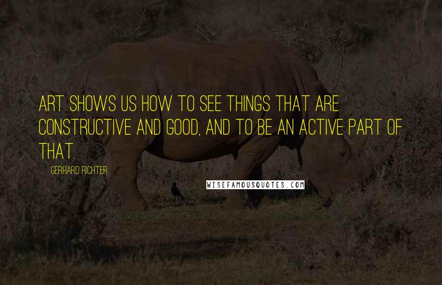 Gerhard Richter Quotes: Art shows us how to see things that are constructive and good, and to be an active part of that.