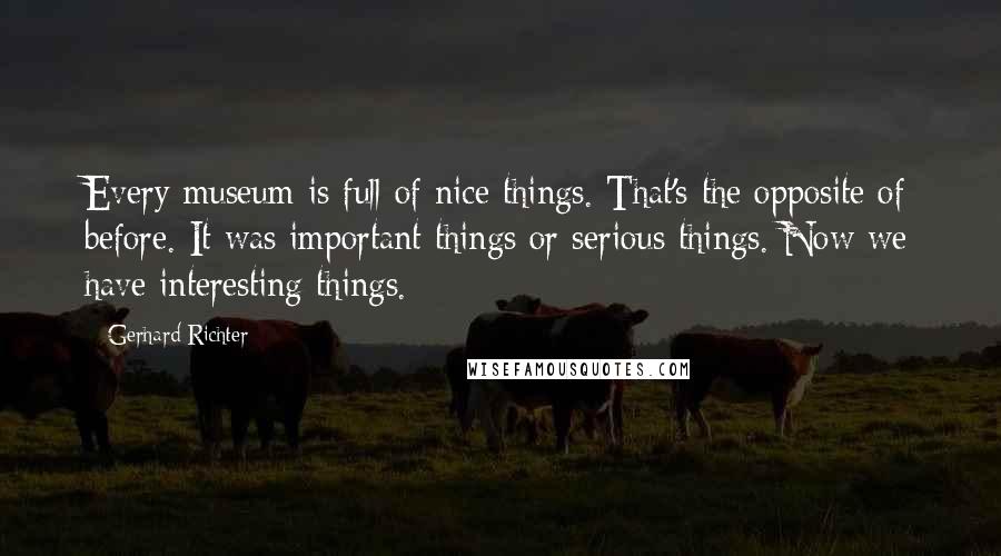 Gerhard Richter Quotes: Every museum is full of nice things. That's the opposite of before. It was important things or serious things. Now we have interesting things.