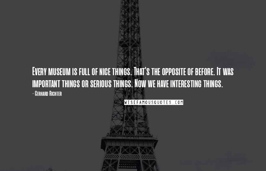Gerhard Richter Quotes: Every museum is full of nice things. That's the opposite of before. It was important things or serious things. Now we have interesting things.