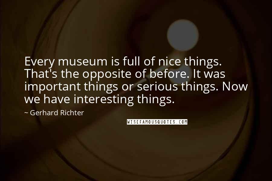 Gerhard Richter Quotes: Every museum is full of nice things. That's the opposite of before. It was important things or serious things. Now we have interesting things.
