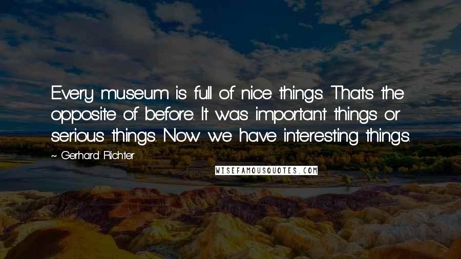 Gerhard Richter Quotes: Every museum is full of nice things. That's the opposite of before. It was important things or serious things. Now we have interesting things.