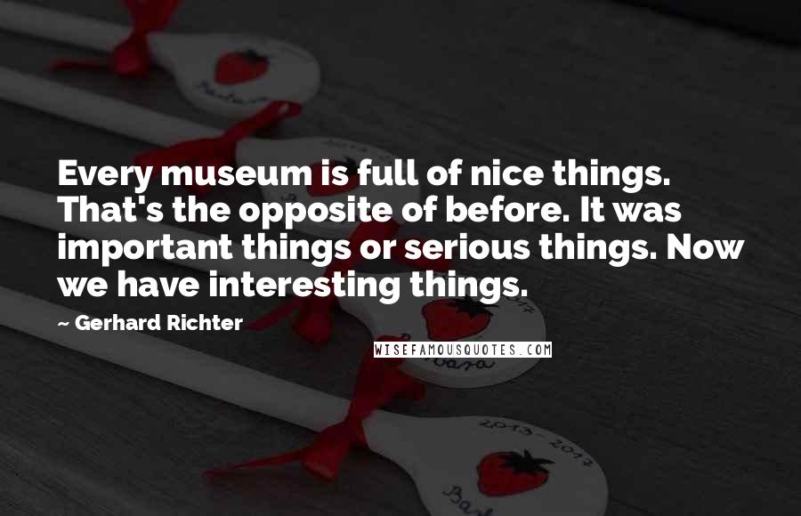 Gerhard Richter Quotes: Every museum is full of nice things. That's the opposite of before. It was important things or serious things. Now we have interesting things.