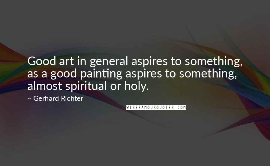 Gerhard Richter Quotes: Good art in general aspires to something, as a good painting aspires to something, almost spiritual or holy.