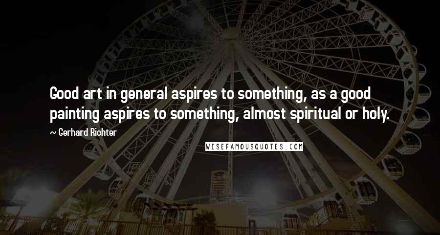 Gerhard Richter Quotes: Good art in general aspires to something, as a good painting aspires to something, almost spiritual or holy.