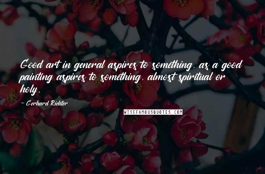 Gerhard Richter Quotes: Good art in general aspires to something, as a good painting aspires to something, almost spiritual or holy.