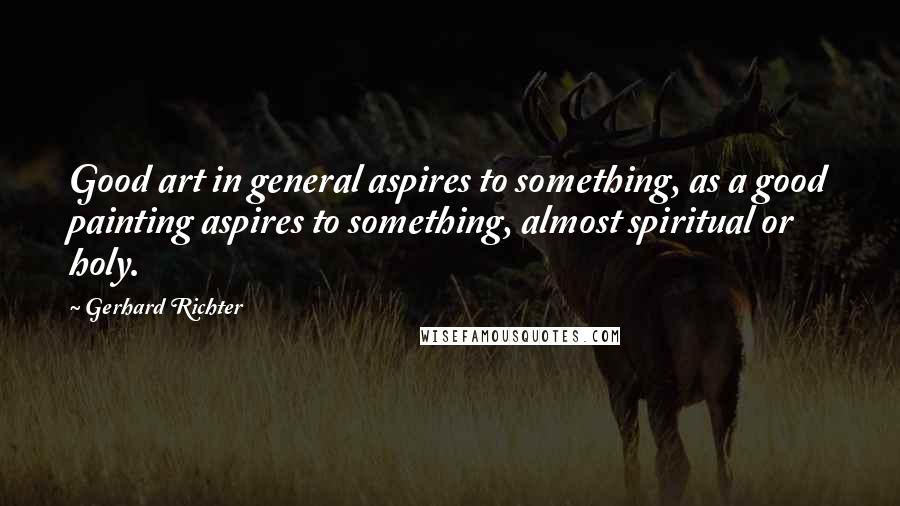 Gerhard Richter Quotes: Good art in general aspires to something, as a good painting aspires to something, almost spiritual or holy.