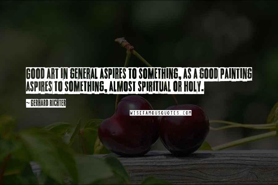 Gerhard Richter Quotes: Good art in general aspires to something, as a good painting aspires to something, almost spiritual or holy.