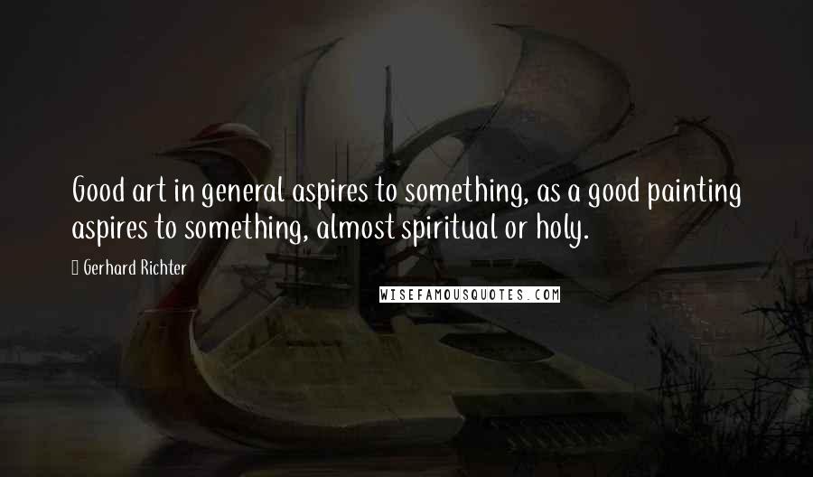 Gerhard Richter Quotes: Good art in general aspires to something, as a good painting aspires to something, almost spiritual or holy.