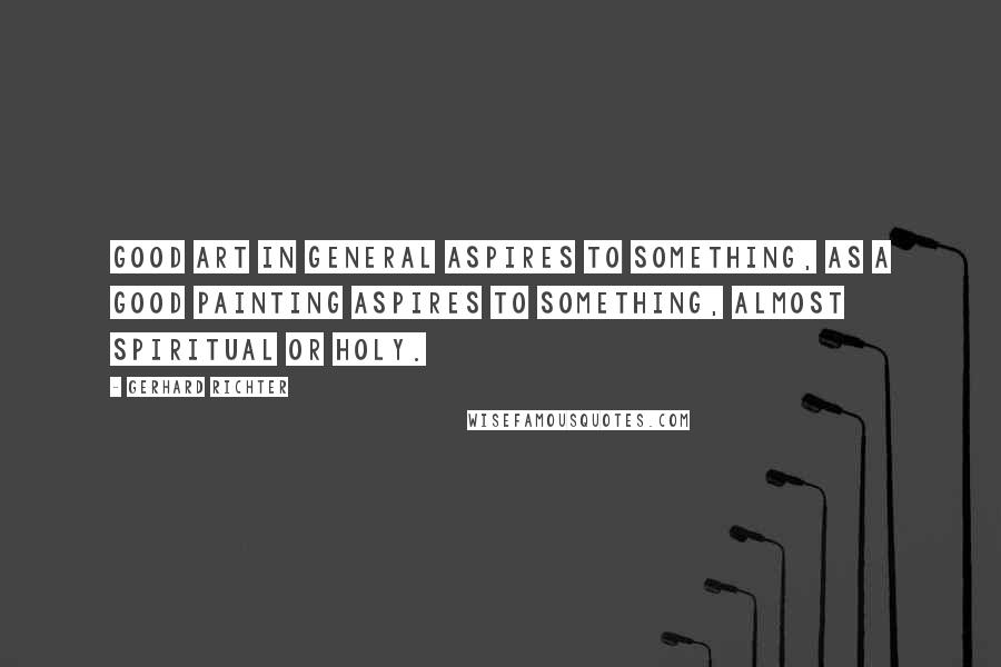 Gerhard Richter Quotes: Good art in general aspires to something, as a good painting aspires to something, almost spiritual or holy.