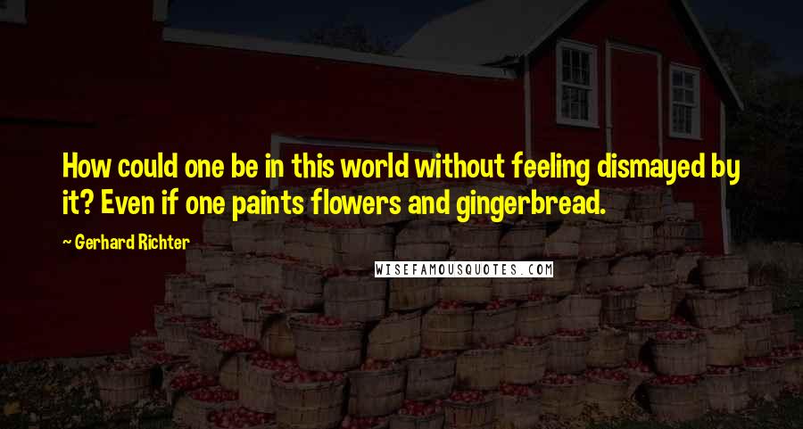 Gerhard Richter Quotes: How could one be in this world without feeling dismayed by it? Even if one paints flowers and gingerbread.