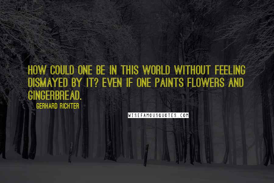 Gerhard Richter Quotes: How could one be in this world without feeling dismayed by it? Even if one paints flowers and gingerbread.