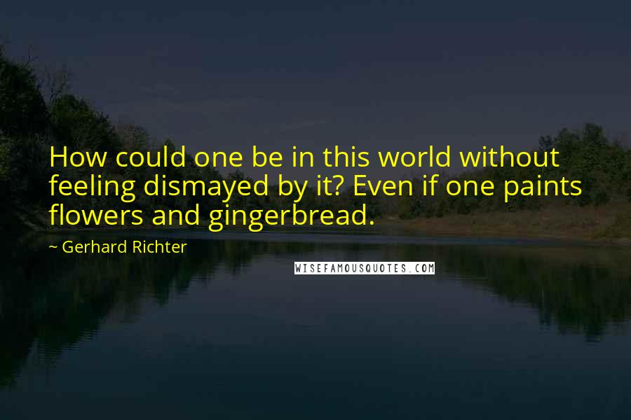 Gerhard Richter Quotes: How could one be in this world without feeling dismayed by it? Even if one paints flowers and gingerbread.