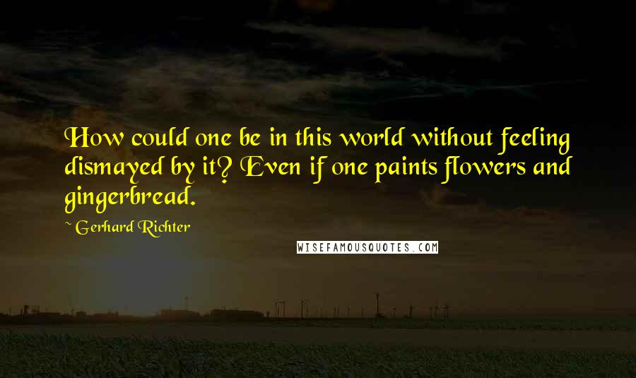 Gerhard Richter Quotes: How could one be in this world without feeling dismayed by it? Even if one paints flowers and gingerbread.