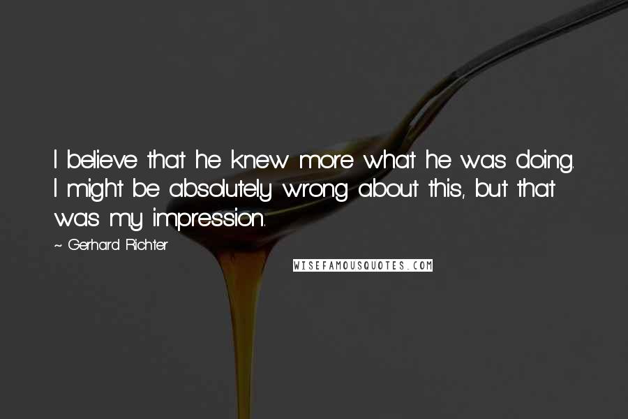 Gerhard Richter Quotes: I believe that he knew more what he was doing. I might be absolutely wrong about this, but that was my impression.