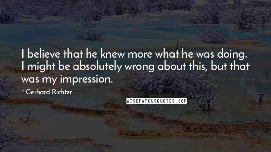 Gerhard Richter Quotes: I believe that he knew more what he was doing. I might be absolutely wrong about this, but that was my impression.