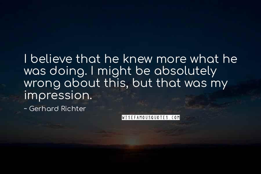 Gerhard Richter Quotes: I believe that he knew more what he was doing. I might be absolutely wrong about this, but that was my impression.