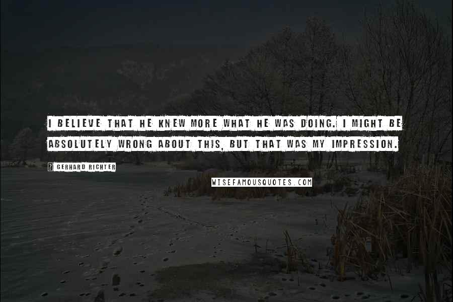 Gerhard Richter Quotes: I believe that he knew more what he was doing. I might be absolutely wrong about this, but that was my impression.