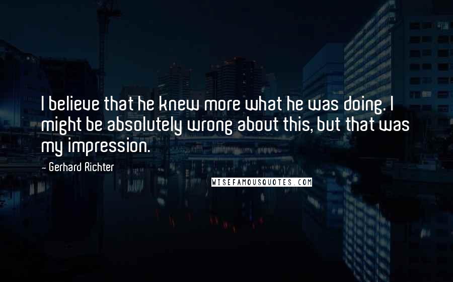 Gerhard Richter Quotes: I believe that he knew more what he was doing. I might be absolutely wrong about this, but that was my impression.