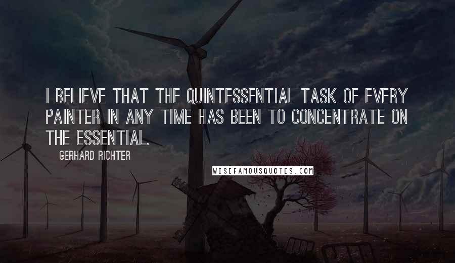 Gerhard Richter Quotes: I believe that the quintessential task of every painter in any time has been to concentrate on the essential.