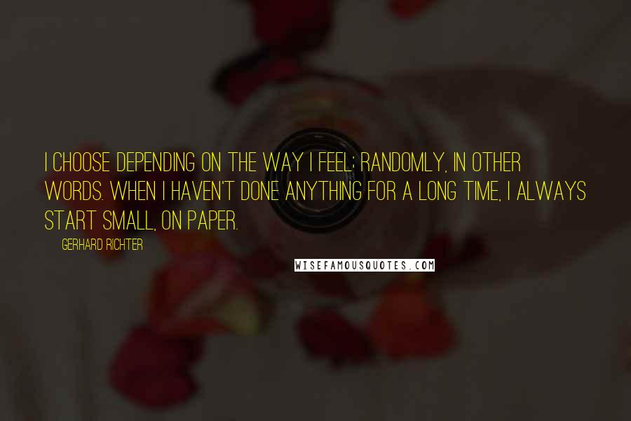 Gerhard Richter Quotes: I choose depending on the way I feel; randomly, in other words. When I haven't done anything for a long time, I always start small, on paper.