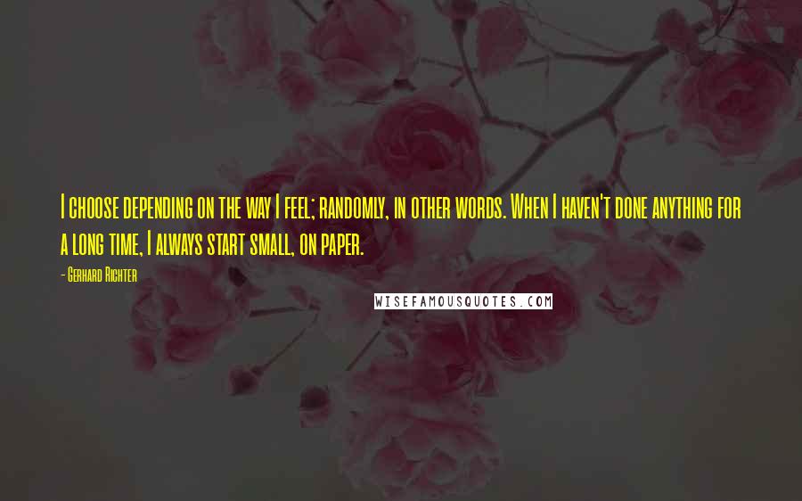 Gerhard Richter Quotes: I choose depending on the way I feel; randomly, in other words. When I haven't done anything for a long time, I always start small, on paper.