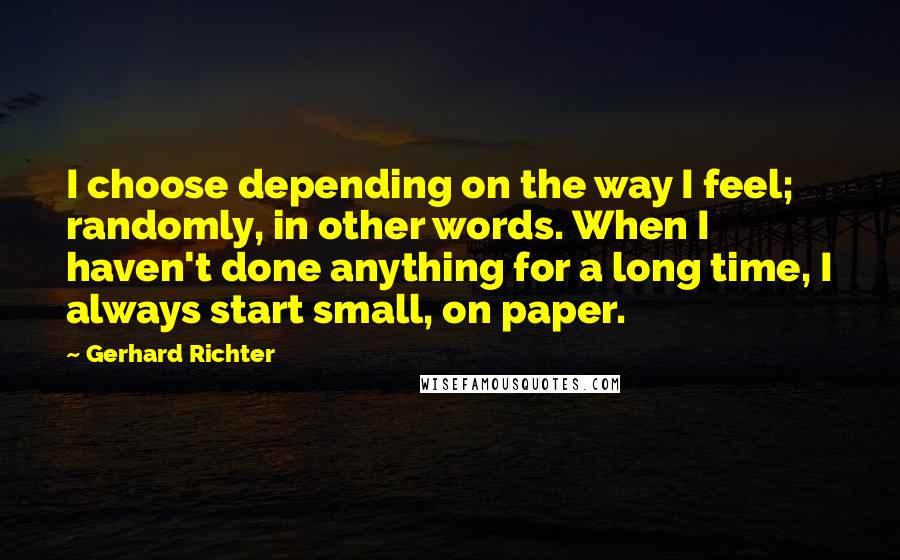 Gerhard Richter Quotes: I choose depending on the way I feel; randomly, in other words. When I haven't done anything for a long time, I always start small, on paper.