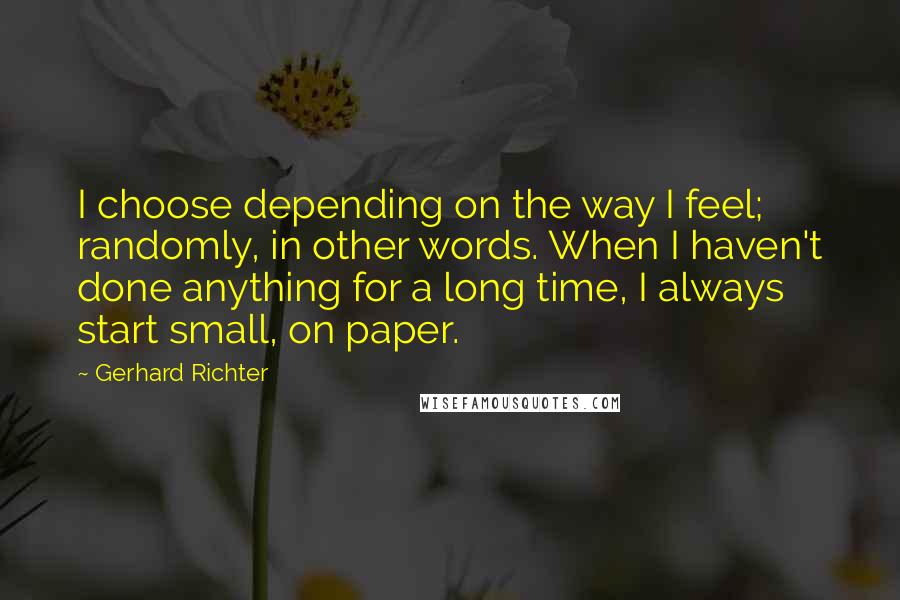 Gerhard Richter Quotes: I choose depending on the way I feel; randomly, in other words. When I haven't done anything for a long time, I always start small, on paper.