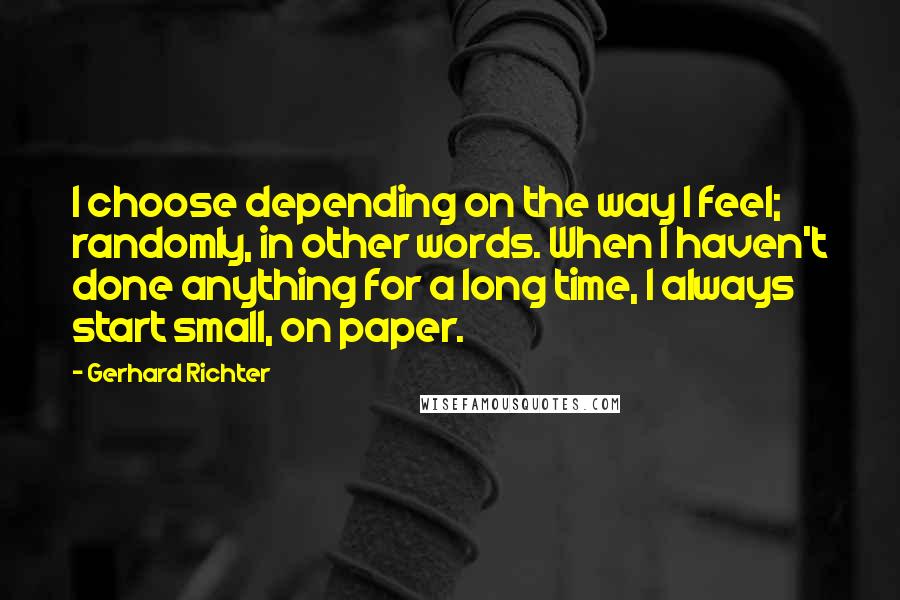 Gerhard Richter Quotes: I choose depending on the way I feel; randomly, in other words. When I haven't done anything for a long time, I always start small, on paper.