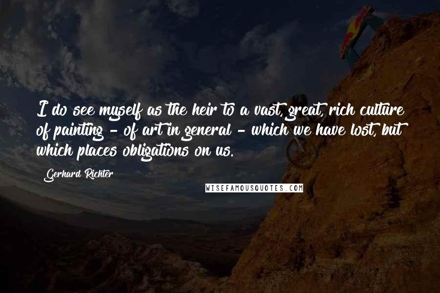 Gerhard Richter Quotes: I do see myself as the heir to a vast, great, rich culture of painting - of art in general - which we have lost, but which places obligations on us.
