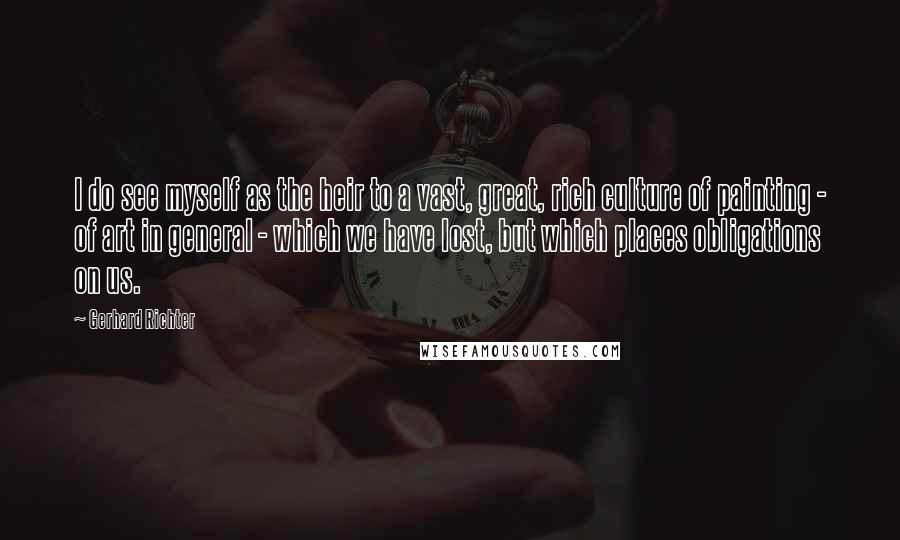 Gerhard Richter Quotes: I do see myself as the heir to a vast, great, rich culture of painting - of art in general - which we have lost, but which places obligations on us.