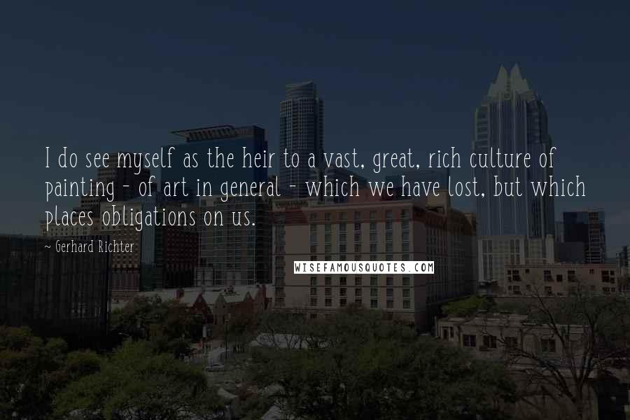 Gerhard Richter Quotes: I do see myself as the heir to a vast, great, rich culture of painting - of art in general - which we have lost, but which places obligations on us.