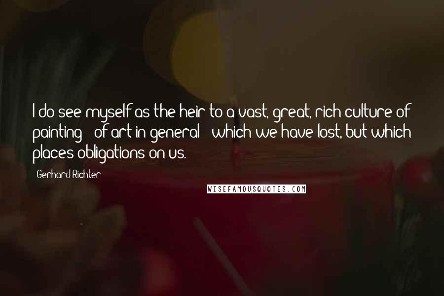 Gerhard Richter Quotes: I do see myself as the heir to a vast, great, rich culture of painting - of art in general - which we have lost, but which places obligations on us.